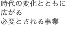 時代の変化とともに広がる必要とされる事業